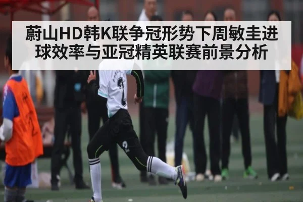 蔚山HD韩K联争冠形势下周敏圭进球效率与亚冠精英联赛前景分析